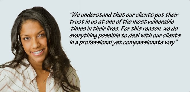 We understand that our clients put their trust in us at one of the most vulnerable times in their lives. For this reason, we do everything possible to deal with our clients in a professional yet compassionate way."